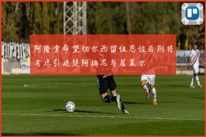 阿隆索希望切尔西留住恩佐否则将考虑引进楚阿梅尼与居莱尔