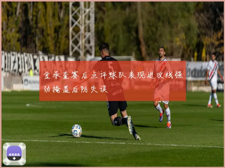 金承奎赛后点评球队表现进攻线强劲掩盖后防失误
