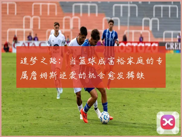 追梦之路：当篮球成富裕家庭的专属詹姆斯逆袭的机会愈发稀缺
