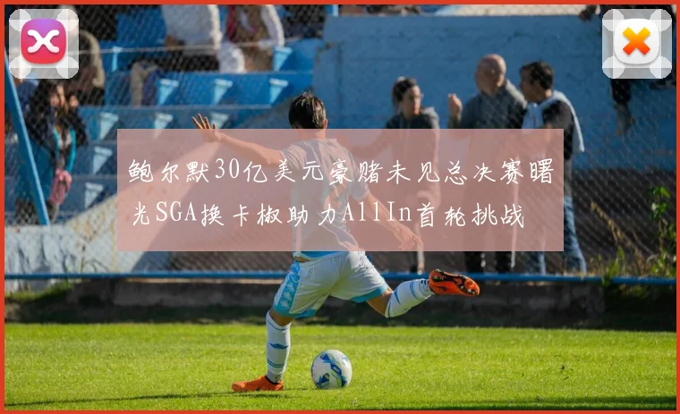 鲍尔默30亿美元豪赌未见总决赛曙光SGA换卡椒助力AllIn首轮挑战
