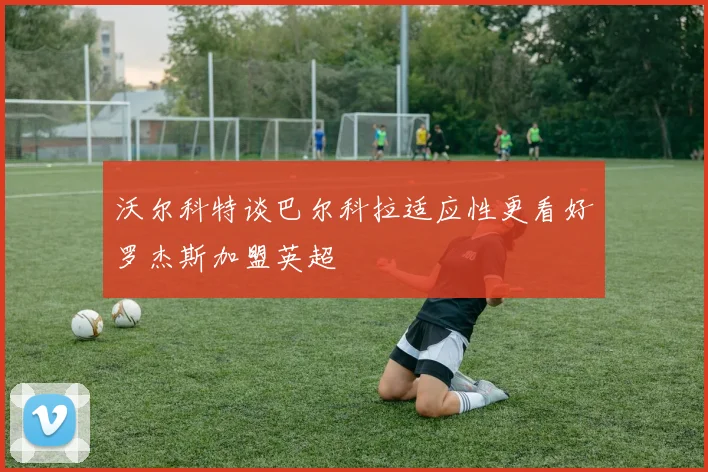 沃尔科特谈巴尔科拉适应性更看好罗杰斯加盟英超