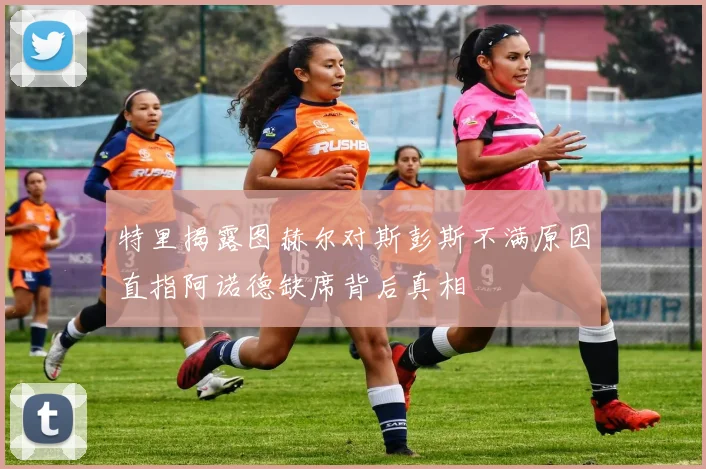 特里揭露图赫尔对斯彭斯不满原因直指阿诺德缺席背后真相