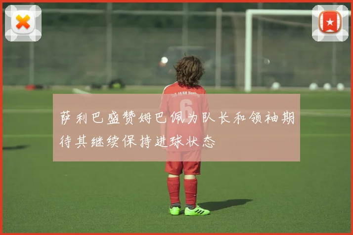 萨利巴盛赞姆巴佩为队长和领袖期待其继续保持进球状态