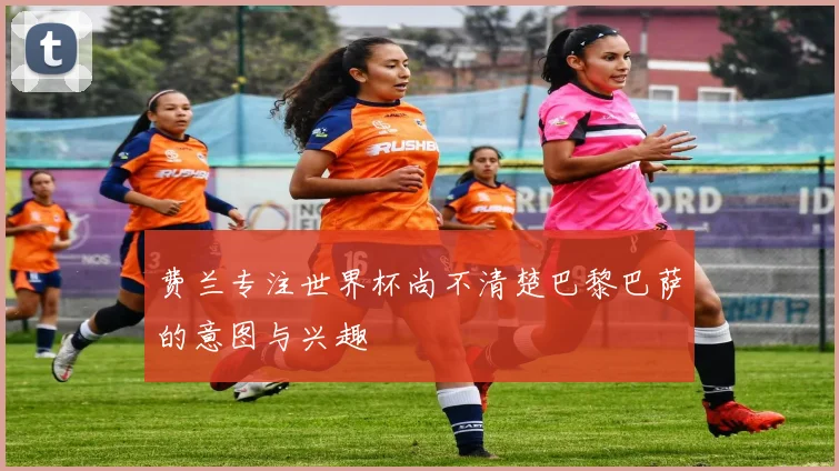 费兰专注世界杯尚不清楚巴黎巴萨的意图与兴趣