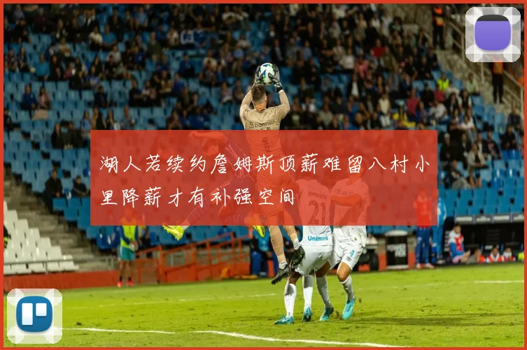 湖人若续约詹姆斯顶薪难留八村小里降薪才有补强空间