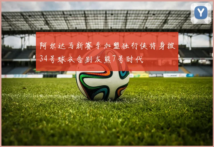 阿尔达马新赛季加盟独行侠将身披34号球衣告别灰熊7号时代