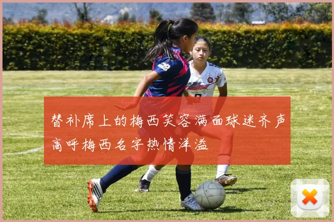 替补席上的梅西笑容满面球迷齐声高呼梅西名字热情洋溢