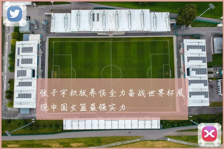 张子宇积极养伤全力备战世界杯展现中国女篮最强实力